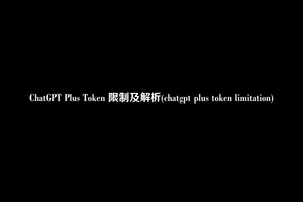 ChatGPT Plus Token 限制及解析(chatgpt plus token limitation)