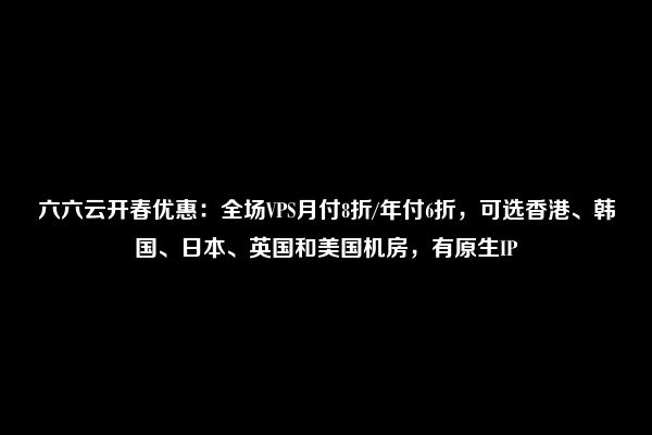 六六云开春优惠：全场VPS月付8折/年付6折，可选香港、韩国、日本、英国和美国机房，有原生IP