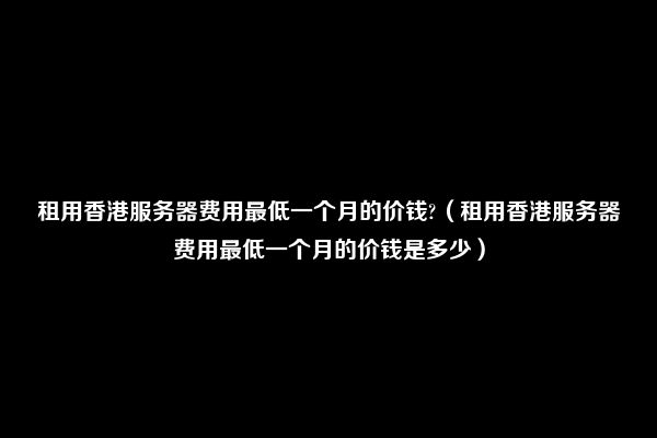 租用香港服务器费用最低一个月的价钱?（租用香港服务器费用最低一个月的价钱是多少）