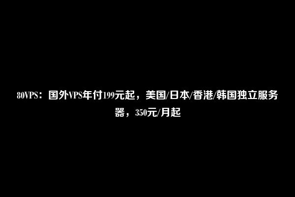 80VPS：国外VPS年付199元起，美国/日本/香港/韩国独立服务器，350元/月起