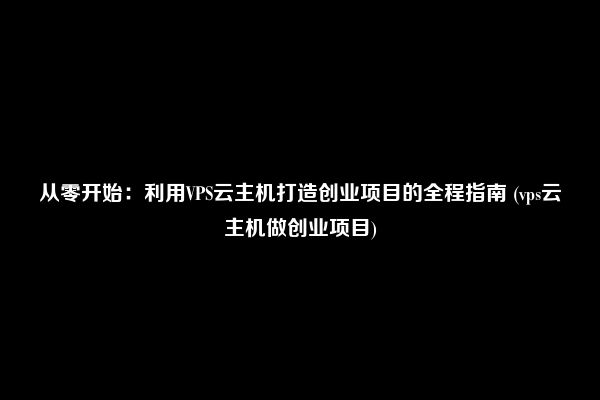 从零开始：利用VPS云主机打造创业项目的全程指南 (vps云主机做创业项目)