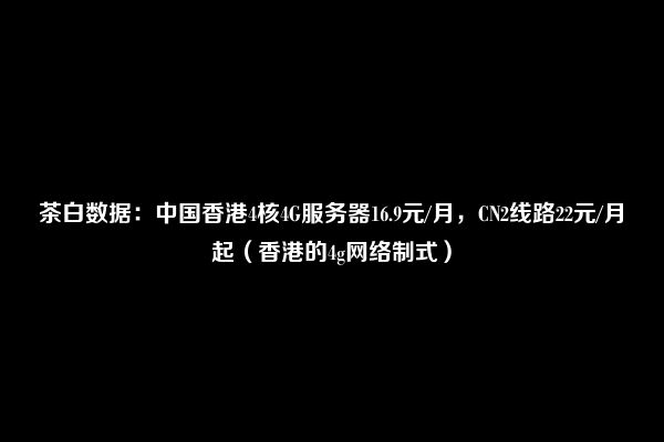 茶白数据：中国香港4核4G服务器16.9元/月，CN2线路22元/月起（香港的4g网络制式）