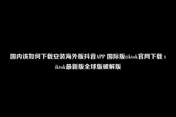 国内该如何下载安装海外版抖音APP 国际版tiktok官网下载 tiktok最新版全球版破解版