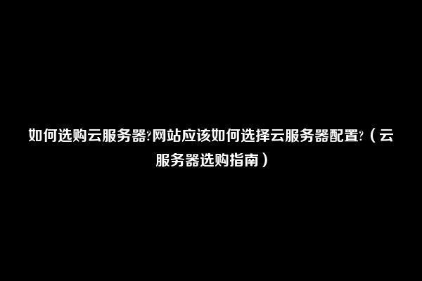 如何选购云服务器?网站应该如何选择云服务器配置?（云服务器选购指南）