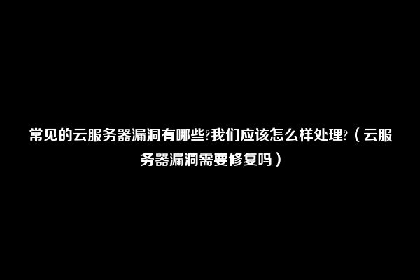 常见的云服务器漏洞有哪些?我们应该怎么样处理?（云服务器漏洞需要修复吗）