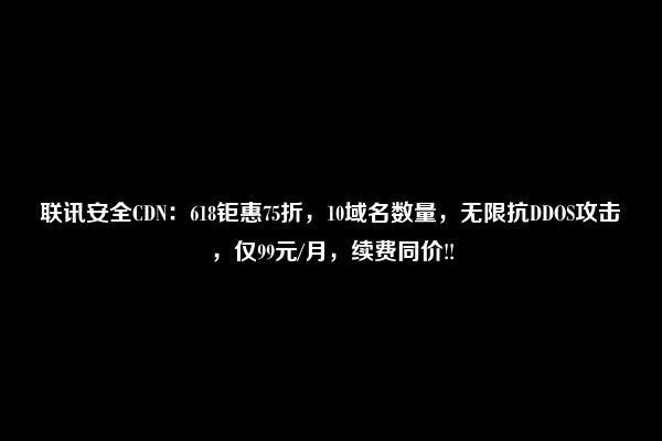 联讯安全CDN：618钜惠75折，10域名数量，无限抗DDOS攻击，仅99元/月，续费同价!!