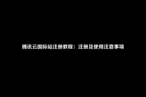 腾讯云国际站注册教程：注册及使用注意事项