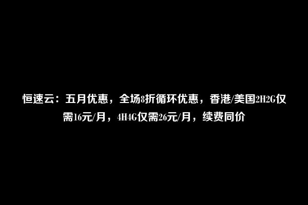 恒速云：五月优惠，全场8折循环优惠，香港/美国2H2G仅需16元/月，4H4G仅需26元/月，续费同价