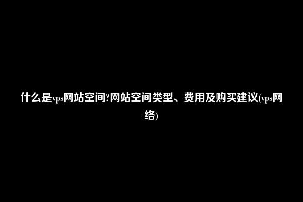 什么是vps网站空间?网站空间类型、费用及购买建议(vps网络)