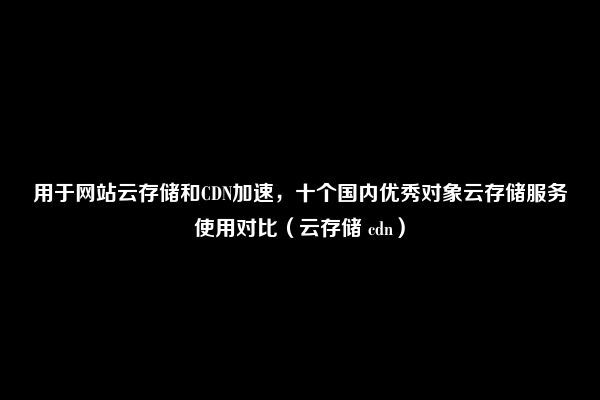 用于网站云存储和CDN加速，十个国内优秀对象云存储服务使用对比（云存储 cdn）