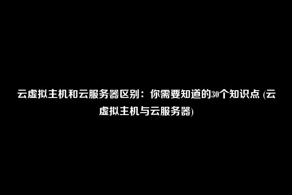 云虚拟主机和云服务器区别：你需要知道的30个知识点 (云虚拟主机与云服务器)