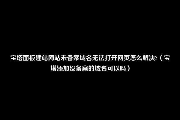 宝塔面板建站网站未备案域名无法打开网页怎么解决?（宝塔添加没备案的域名可以吗）