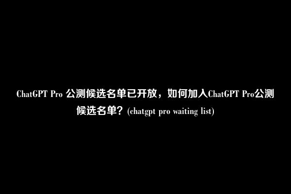 ChatGPT Pro 公测候选名单已开放，如何加入ChatGPT Pro公测候选名单？(chatgpt pro waiting list)