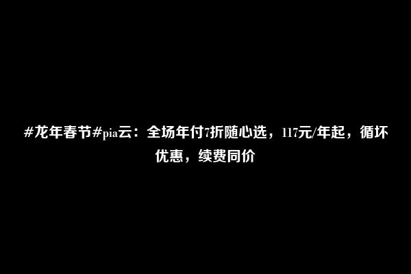 #龙年春节#pia云：全场年付7折随心选，117元/年起，循坏优惠，续费同价