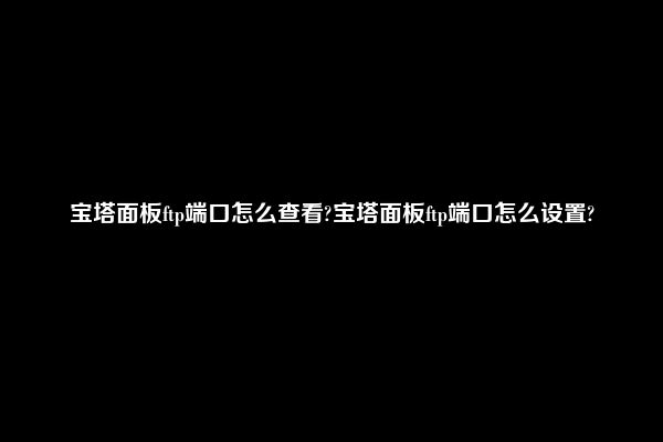 宝塔面板ftp端口怎么查看?宝塔面板ftp端口怎么设置?