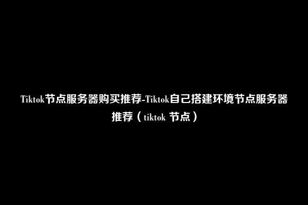 Tiktok节点服务器购买推荐-Tiktok自己搭建环境节点服务器推荐（tiktok 节点）