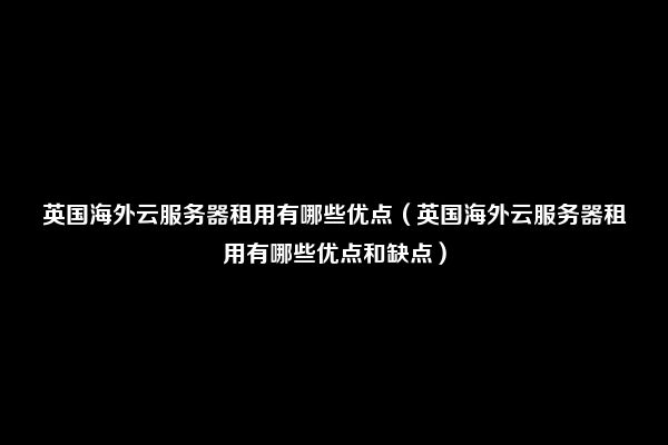 英国海外云服务器租用有哪些优点（英国海外云服务器租用有哪些优点和缺点）