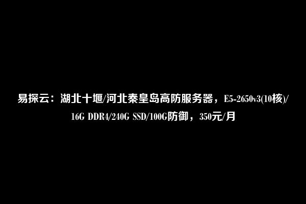 易探云：湖北十堰/河北秦皇岛高防服务器，E5-2650v3(10核)/16G DDR4/240G SSD/100G防御，350元/月