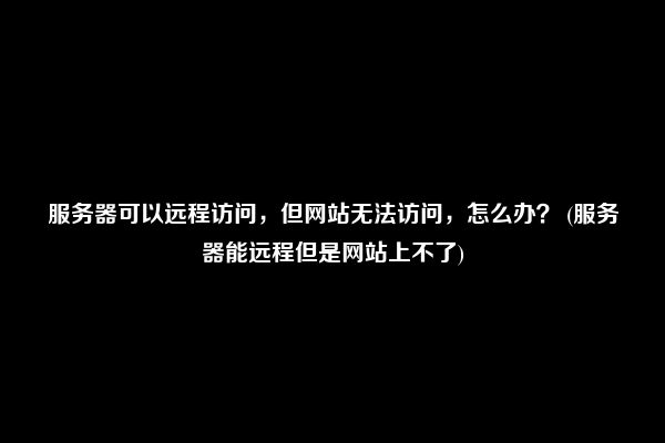 服务器可以远程访问，但网站无法访问，怎么办？ (服务器能远程但是网站上不了)