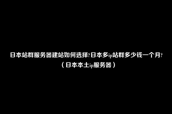 日本站群服务器建站如何选择?日本多ip站群多少钱一个月?（日本本土ip服务器）