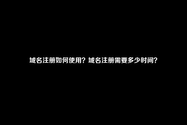 域名注册如何使用？域名注册需要多少时间？