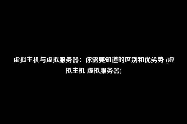 虚拟主机与虚拟服务器：你需要知道的区别和优劣势 (虚拟主机 虚拟服务器)