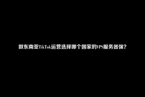 做东南亚TikTok运营选择哪个国家的VPS服务器强？