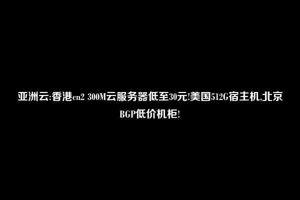 亚洲云:香港cn2 300M云服务器低至30元!美国512G宿主机,北京BGP低价机柜!