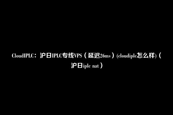 CloudIPLC：沪日IPLC专线VPS（延迟26ms）(cloudiplc怎么样)（沪日iplc nat）
