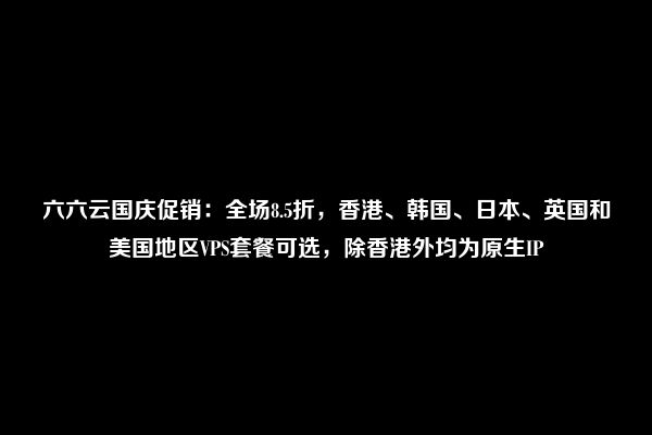 六六云国庆促销：全场8.5折，香港、韩国、日本、英国和美国地区VPS套餐可选，除香港外均为原生IP