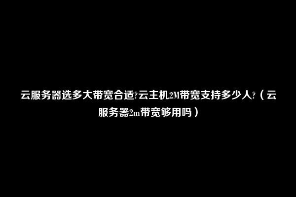 云服务器选多大带宽合适?云主机2M带宽支持多少人?（云服务器2m带宽够用吗）