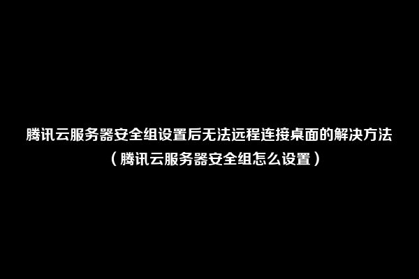 腾讯云服务器安全组设置后无法远程连接桌面的解决方法（腾讯云服务器安全组怎么设置）