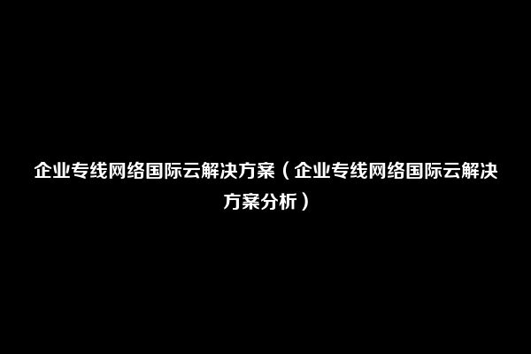 企业专线网络国际云解决方案（企业专线网络国际云解决方案分析）