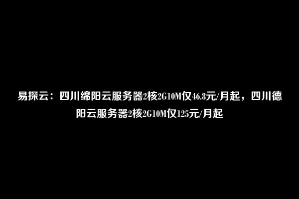 易探云：四川绵阳云服务器2核2G10M仅46.8元/月起，四川德阳云服务器2核2G10M仅125元/月起