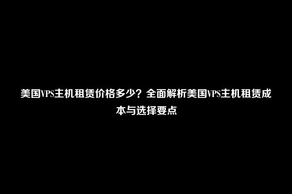 美国VPS主机租赁价格多少？全面解析美国VPS主机租赁成本与选择要点