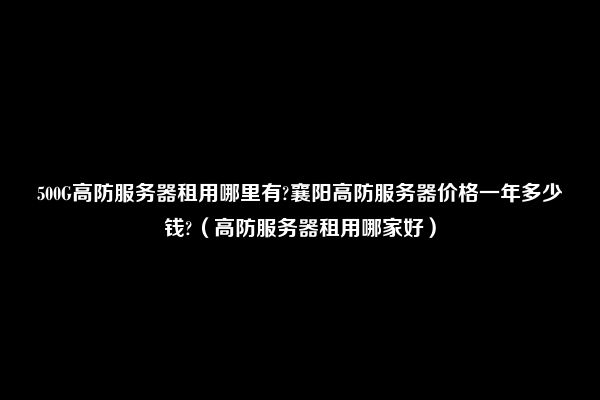 500G高防服务器租用哪里有?襄阳高防服务器价格一年多少钱?（高防服务器租用哪家好）