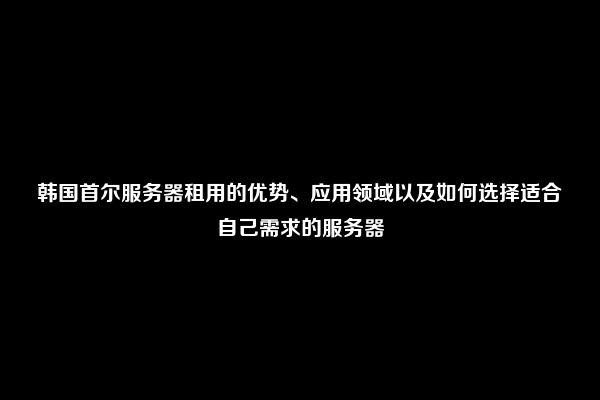 韩国首尔服务器租用的优势、应用领域以及如何选择适合自己需求的服务器