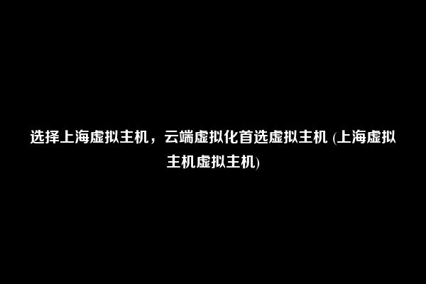 选择上海虚拟主机，云端虚拟化首选虚拟主机 (上海虚拟主机虚拟主机)