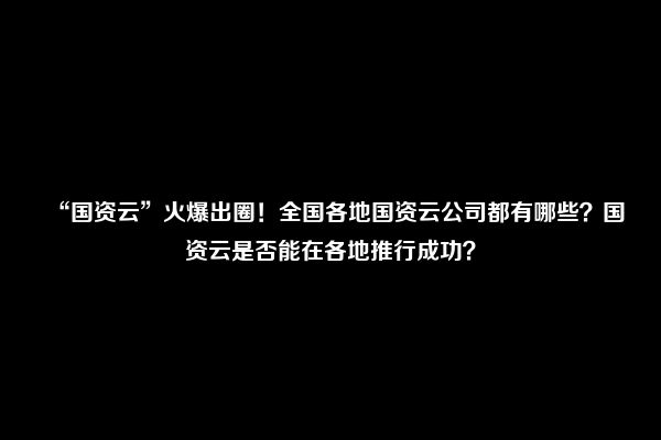 “国资云”火爆出圈！全国各地国资云公司都有哪些？国资云是否能在各地推行成功？