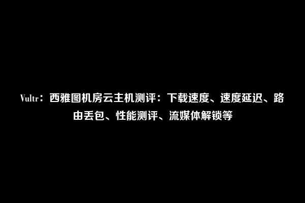 Vultr：西雅图机房云主机测评：下载速度、速度延迟、路由丢包、性能测评、流媒体解锁等