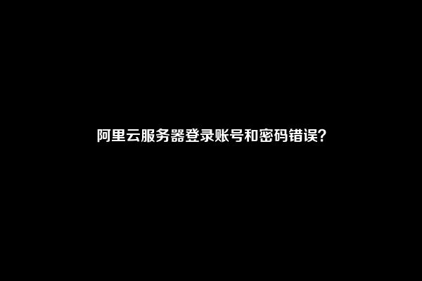 阿里云服务器登录账号和密码错误？