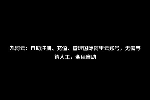 九河云：自助注册、充值、管理国际阿里云账号，无需等待人工，全程自助