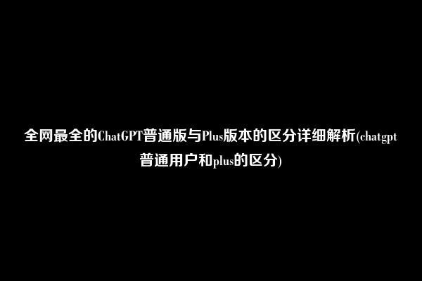 全网最全的ChatGPT普通版与Plus版本的区分详细解析(chatgpt普通用户和plus的区分)
