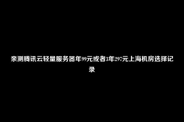 亲测腾讯云轻量服务器年99元或者3年297元上海机房选择记录