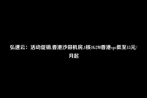 弘速云：活动促销,香港沙田机房,1核1G2M香港vps低至15元/月起