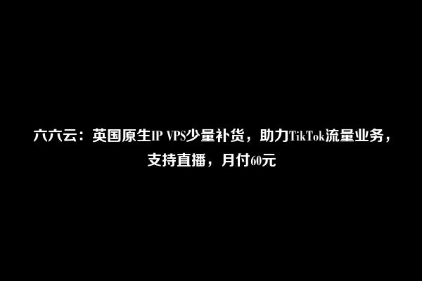 六六云：英国原生IP VPS少量补货，助力TikTok流量业务，支持直播，月付60元