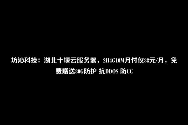 坊沁科技：湖北十堰云服务器，2H4G10M月付仅88元/月，免费赠送80G防护 抗DDOS 防CC