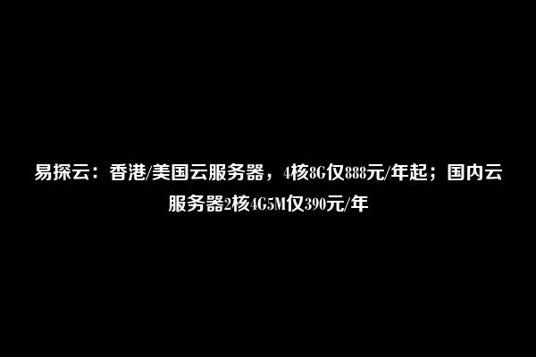 易探云：香港/美国云服务器，4核8G仅888元/年起；国内云服务器2核4G5M仅390元/年