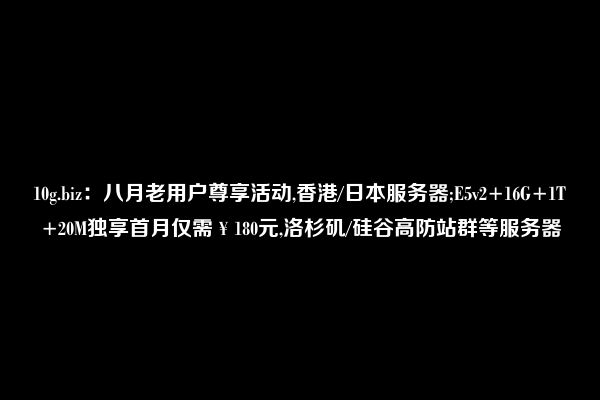 10g.biz：八月老用户尊享活动,香港/日本服务器;E5v2+16G+1T+20M独享首月仅需￥180元,洛杉矶/硅谷高防站群等服务器