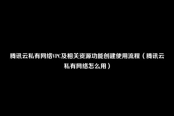 腾讯云私有网络VPC及相关资源功能创建使用流程（腾讯云私有网络怎么用）